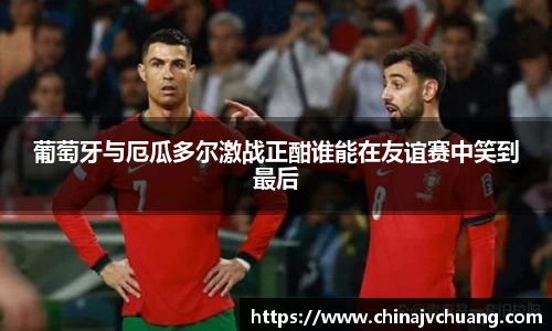 葡萄牙与厄瓜多尔激战正酣谁能在友谊赛中笑到最后